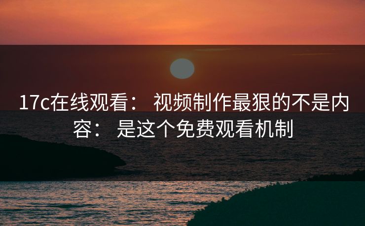 17c在线观看： 视频制作最狠的不是内容： 是这个免费观看机制